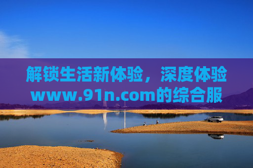 解锁生活新体验，深度体验www.91n.com的综合服务与资讯平台