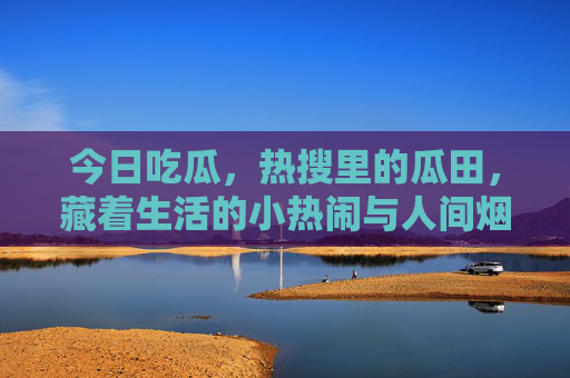 今日吃瓜，热搜里的瓜田，藏着生活的小热闹与人间烟火