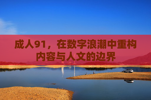 成人91，在数字浪潮中重构内容与人文的边界
