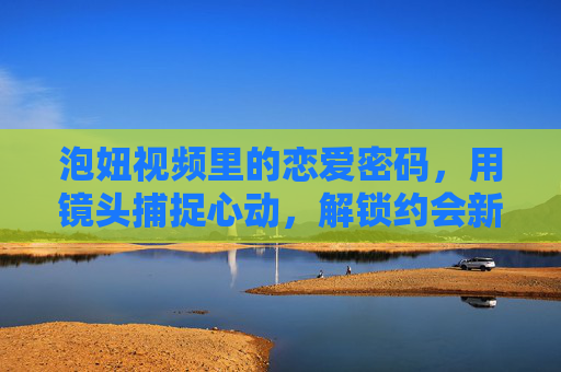 泡妞视频里的恋爱密码，用镜头捕捉心动，解锁约会新姿势