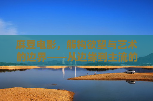 麻豆电影，解构欲望与艺术的边界——从边缘到主流的视觉探索