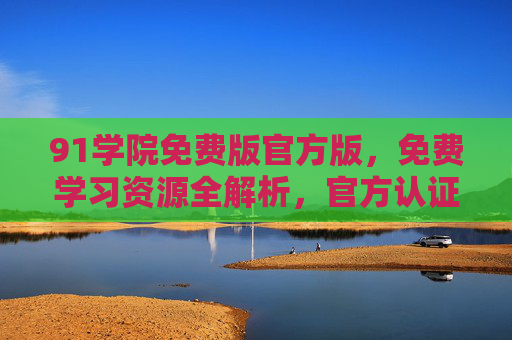 91学院免费版官方版，免费学习资源全解析，官方认证保障学习效果