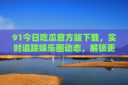 91今日吃瓜官方版下载，实时追踪娱乐圈动态，解锁更多精彩资讯，官方渠道获取更安全