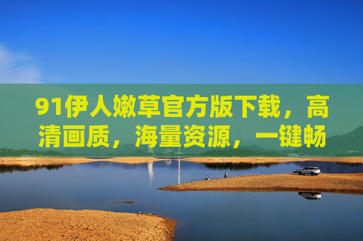 91伊人嫩草官方版下载，高清画质，海量资源，一键畅享，安全无毒