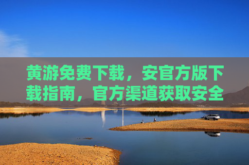 黄游免费下载，安官方版下载指南，官方渠道获取安全游戏体验