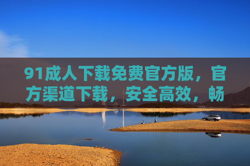 91成人下载免费官方版，官方渠道下载，安全高效，畅享海量资源