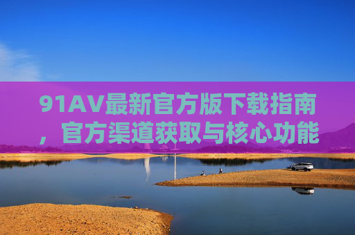91AV最新官方版下载指南，官方渠道获取与核心功能体验