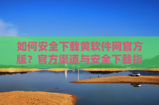如何安全下载黄软件网官方版？官方渠道与安全下载指南