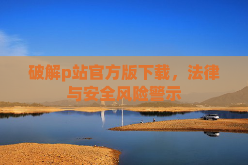 破解p站官方版下载，法律与安全风险警示