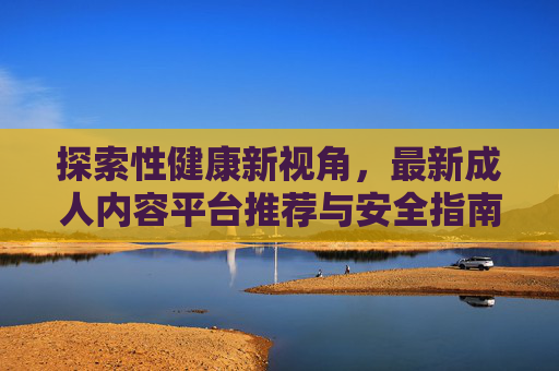 探索性健康新视角，最新成人内容平台推荐与安全指南