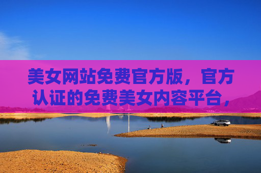 美女网站免费官方版，官方认证的免费美女内容平台，安全高效享优质视觉体验