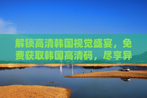 解锁高清韩国视觉盛宴，免费获取韩国高清码，尽享异域风情