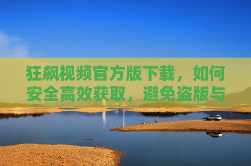 狂飙视频官方版下载，如何安全高效获取，避免盗版与安全风险