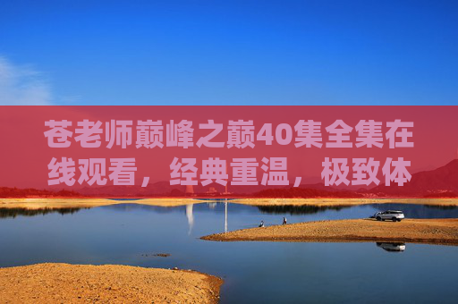 苍老师巅峰之巅40集全集在线观看，经典重温，极致体验，为何这部作品成为行业标杆？