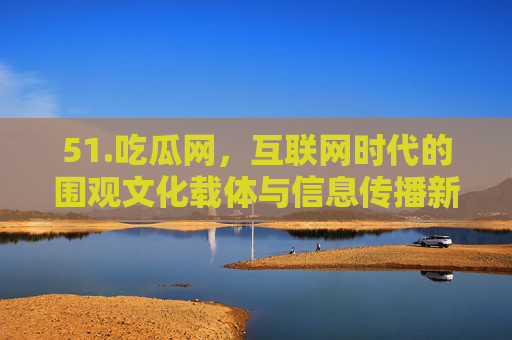 51.吃瓜网，互联网时代的围观文化载体与信息传播新生态