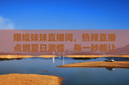 爆燥妹妹直播间，热辣直播点燃夏日激情，每一秒都让你肾上腺素飙升！