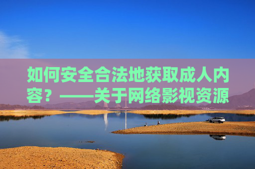 如何安全合法地获取成人内容？——关于网络影视资源的使用建议