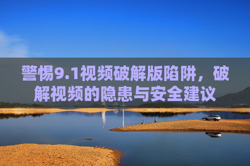 警惕9.1视频破解版陷阱，破解视频的隐患与安全建议