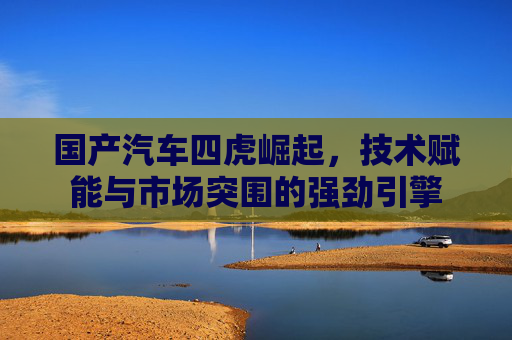 国产汽车四虎崛起，技术赋能与市场突围的强劲引擎