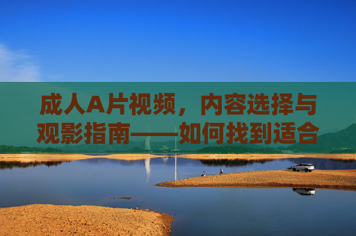 成人A片视频，内容选择与观影指南——如何找到适合自己的资源与体验