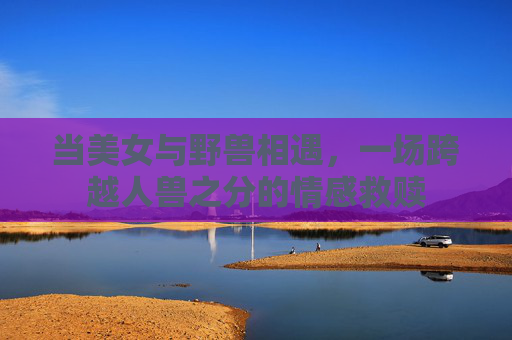 当美女与野兽相遇，一场跨越人兽之分的情感救赎