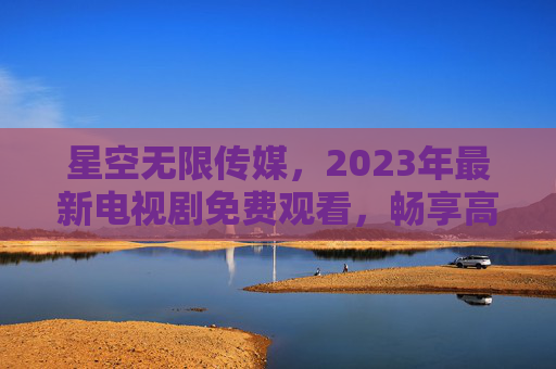 星空无限传媒，2023年最新电视剧免费观看，畅享高清影视盛宴