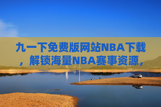 九一下免费版网站NBA下载，解锁海量NBA赛事资源，轻松畅享篮球盛宴