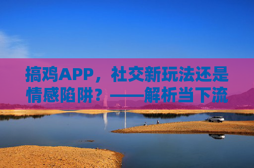 搞鸡APP，社交新玩法还是情感陷阱？——解析当下流行社交软件的利与弊