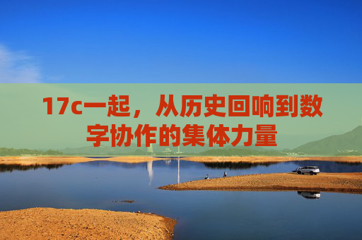 17c一起，从历史回响到数字协作的集体力量