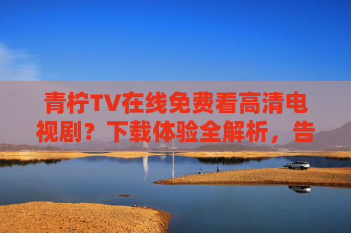 青柠TV在线免费看高清电视剧？下载体验全解析，告别追剧等待的烦恼