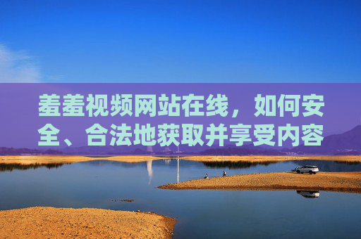 羞羞视频网站在线，如何安全、合法地获取并享受内容？