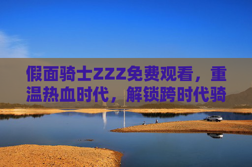 假面骑士ZZZ免费观看，重温热血时代，解锁跨时代骑士冒险