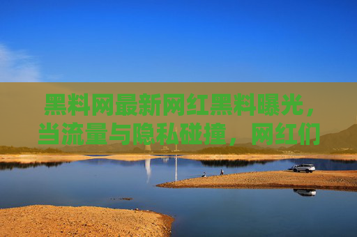 黑料网最新网红黑料曝光，当流量与隐私碰撞，网红们的人设崩塌真相？