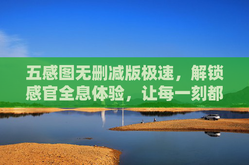 五感图无删减版极速，解锁感官全息体验，让每一刻都鲜活生动
