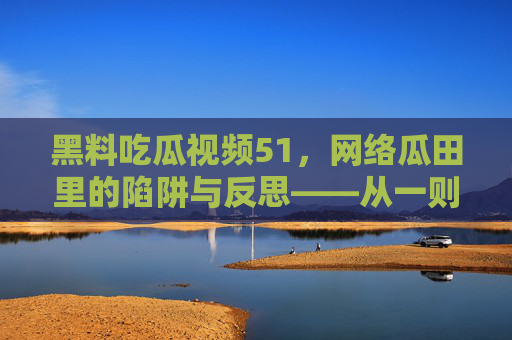 黑料吃瓜视频51，网络瓜田里的陷阱与反思——从一则视频看信息消费的边界与责任