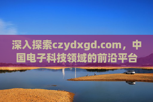 深入探索czydxgd.com，中国电子科技领域的前沿平台与技术创新窗口