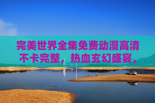 完美世界全集免费动漫高清不卡完整，热血玄幻盛宴，免费观看尽享无障碍沉浸体验