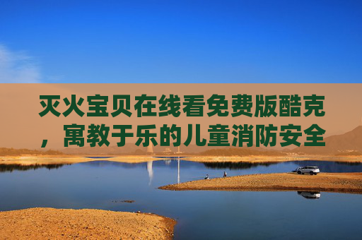 灭火宝贝在线看免费版酷克，寓教于乐的儿童消防安全启蒙，守护家庭安全新体验
