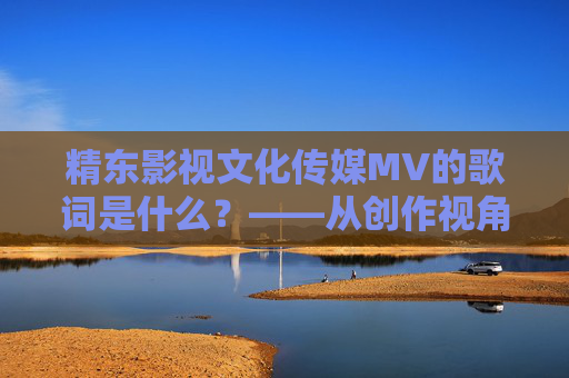 精东影视文化传媒MV的歌词是什么？——从创作视角看歌词的内涵与表达