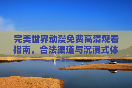 完美世界动漫免费高清观看指南，合法渠道与沉浸式体验的完美结合