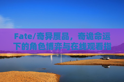 Fate/奇异赝品，奇诡命运下的角色博弈与在线观看指南