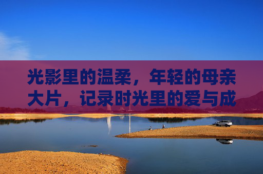 光影里的温柔，年轻的母亲大片，记录时光里的爱与成长