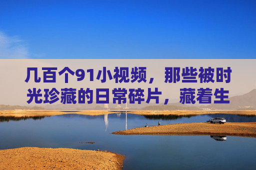 几百个91小视频，那些被时光珍藏的日常碎片，藏着生活的温度与惊喜