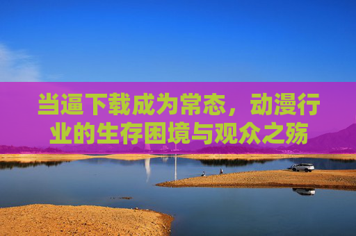 当逼下载成为常态，动漫行业的生存困境与观众之殇