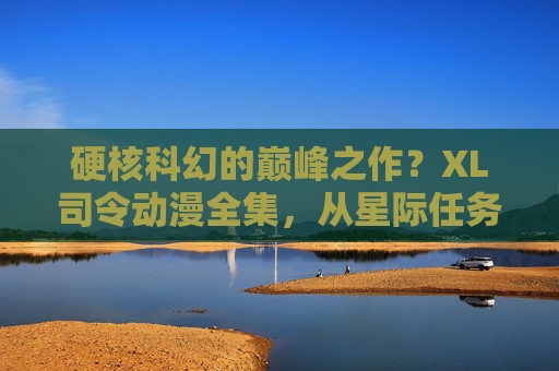 硬核科幻的巅峰之作？XL司令动漫全集，从星际任务到角色成长，每一集都值得反复品读