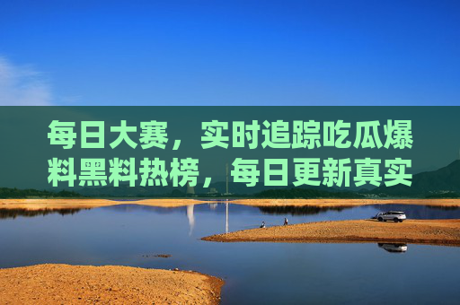每日大赛，实时追踪吃瓜爆料黑料热榜，每日更新真实猛料，带你直击娱乐圈最新动态！