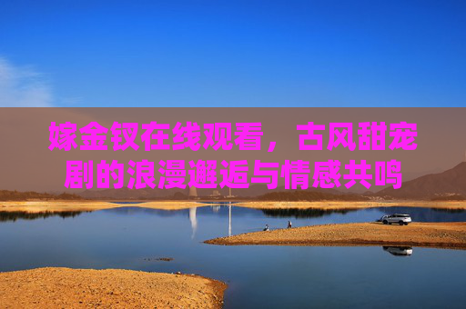 嫁金钗在线观看，古风甜宠剧的浪漫邂逅与情感共鸣