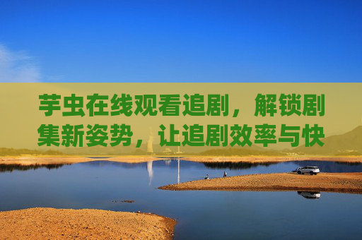 芋虫在线观看追剧，解锁剧集新姿势，让追剧效率与快乐双提升
