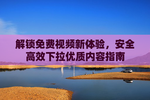 解锁免费视频新体验，安全高效下拉优质内容指南