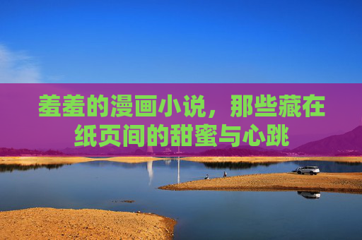 羞羞的漫画小说，那些藏在纸页间的甜蜜与心跳